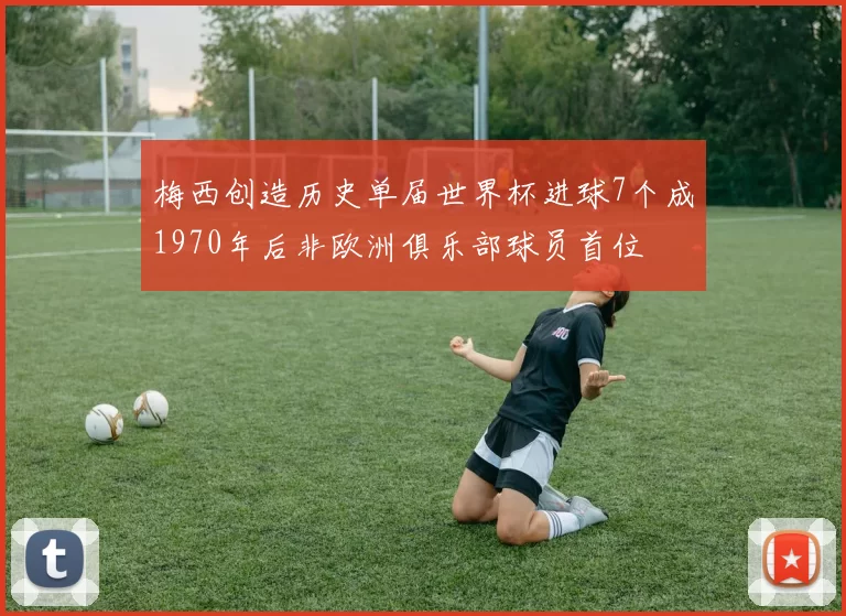 梅西创造历史单届世界杯进球7个成1970年后非欧洲俱乐部球员首位