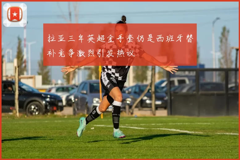 拉亚三年英超金手套仍是西班牙替补竞争激烈引发热议