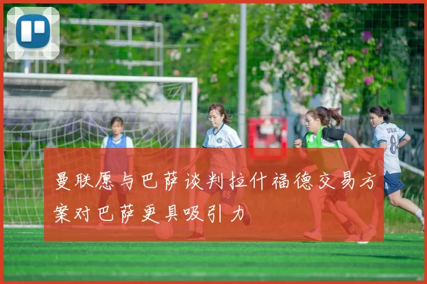 曼联愿与巴萨谈判拉什福德交易方案对巴萨更具吸引力