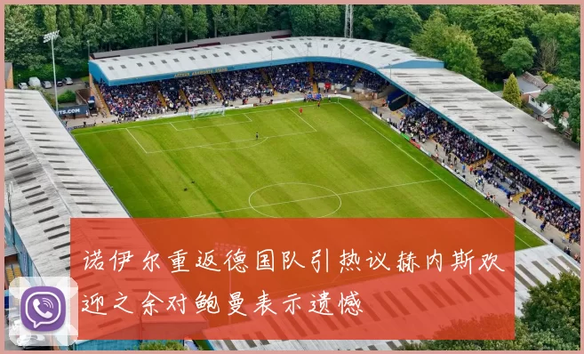 诺伊尔重返德国队引热议赫内斯欢迎之余对鲍曼表示遗憾