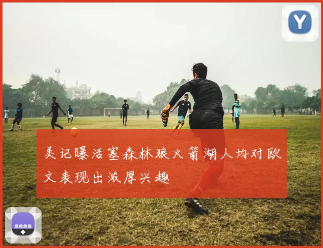 美记曝活塞森林狼火箭湖人均对欧文表现出浓厚兴趣