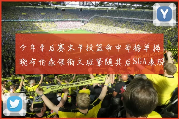 今年季后赛末节投篮命中率榜单揭晓布伦森领衔文班紧随其后SGA表现不俗
