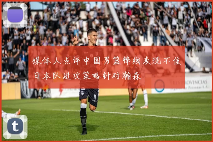 媒体人点评中国男篮锋线表现不佳日本队进攻策略针对瀚森
