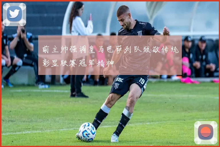 前主帅强调皇马巴萨列队致敬传统彰显联赛冠军精神