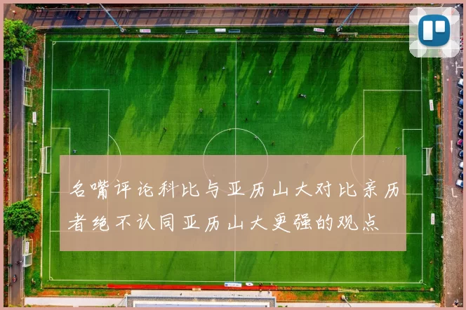 名嘴评论科比与亚历山大对比亲历者绝不认同亚历山大更强的观点