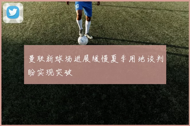 曼联新球场进展缓慢夏季用地谈判盼实现突破