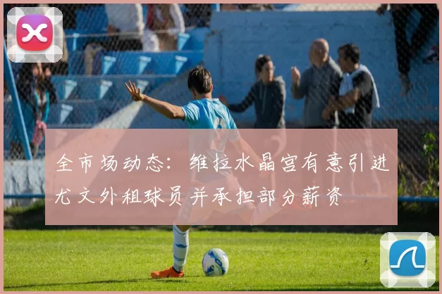 全市场动态：维拉水晶宫有意引进尤文外租球员并承担部分薪资