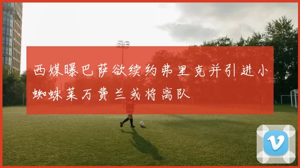 西媒曝巴萨欲续约弗里克并引进小蜘蛛莱万费兰或将离队