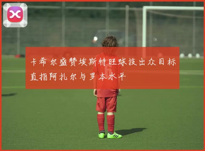 卡希尔盛赞埃斯特旺球技出众目标直指阿扎尔与罗本水平