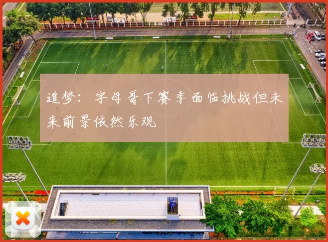 追梦:字母哥下赛季面临挑战但未来前景依然乐观