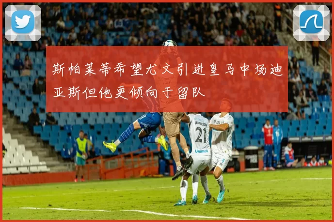 斯帕莱蒂希望尤文引进皇马中场迪亚斯但他更倾向于留队